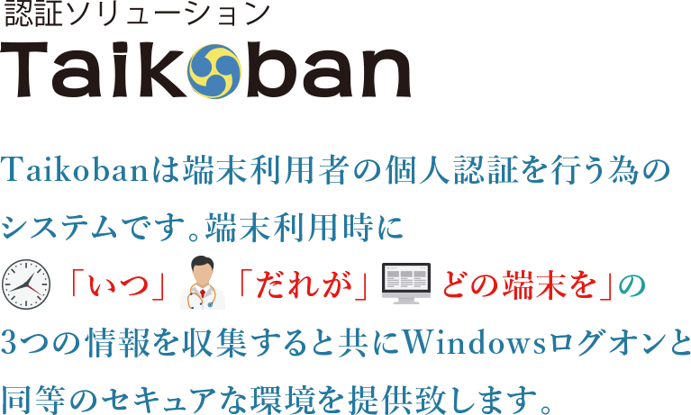 Taikobanは端末利用者の個人認証を行う為のシステムです。端末利用時に「いつ」「だれが」「どの端末を」の3つの情報を収集すると共にWindowsログオンと同等のセキュアな環境を提供いたします